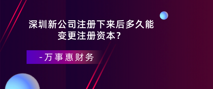 深圳新公司注冊(cè)下來后多久能變更注冊(cè)資本？-萬事惠財(cái)務(wù)